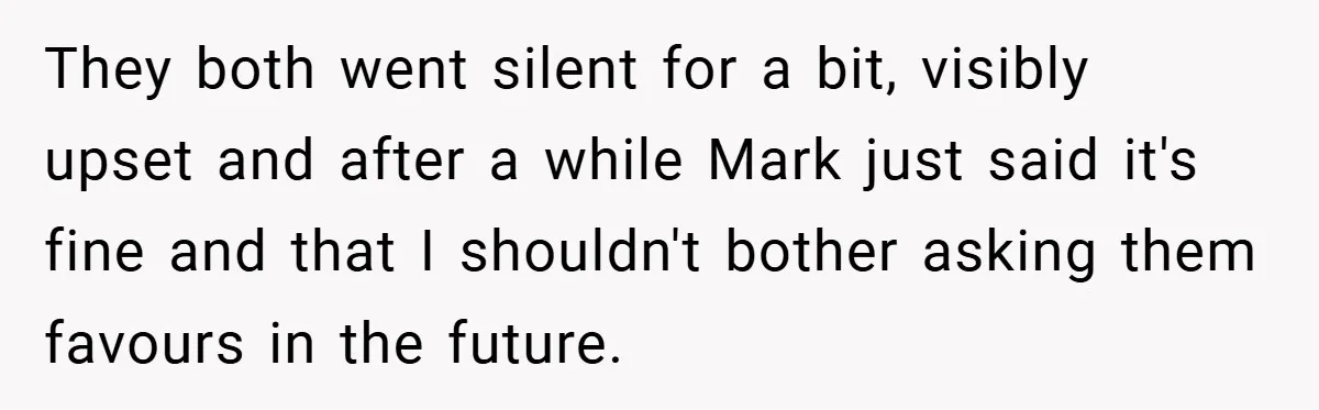 They both went silent for a bit, visibly upset and after a while Mark just said it's fine and that I shouldn't bother asking them favours in the future.