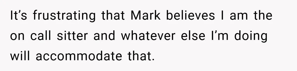 It’s frustrating that Mark believes I am the on call sitter and whatever else I’m doing will accommodate that.