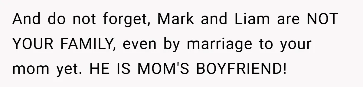 And do not forget, Mark and Liam are NOT YOUR FAMILY, even by marriage to your mom yet. HE IS MOM'S BOYFRIEND!