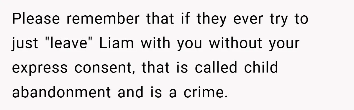 Please remember that if they ever try to just "leave" Liam with you without your express consent, that is called child abandonment and is a crime.