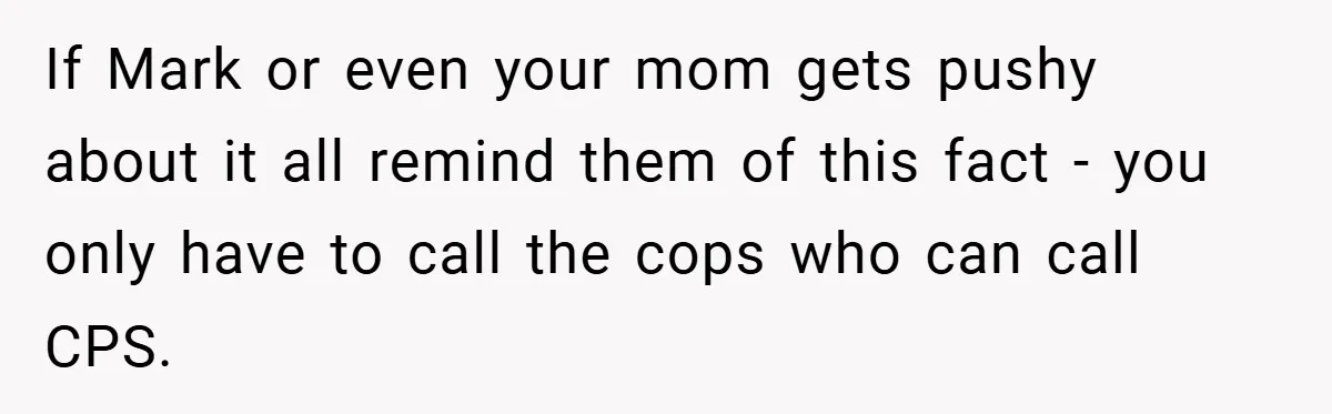 If Mark or even your mom gets pushy about it all remind them of this fact - you only have to call the cops who can call CPS.