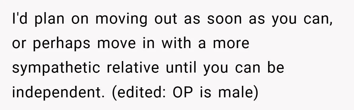I'd plan on moving out as soon as you can, or perhaps move in with a more sympathetic relative until you can be independent. (edited: OP is male)