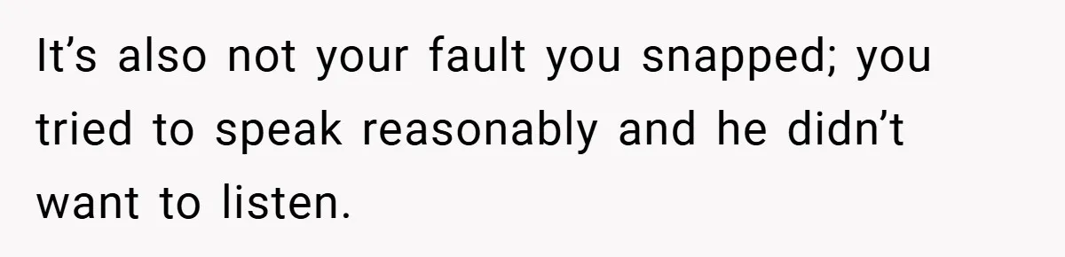 It’s also not your fault you snapped; you tried to speak reasonably and he didn’t want to listen.