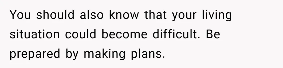 You should also know that your living situation could become difficult. Be prepared by making plans.