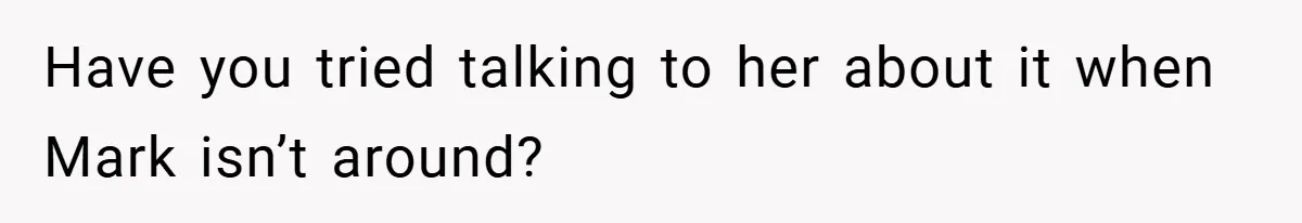 Have you tried talking to her about it when Mark isn’t around?