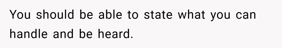 You should be able to state what you can handle and be heard.