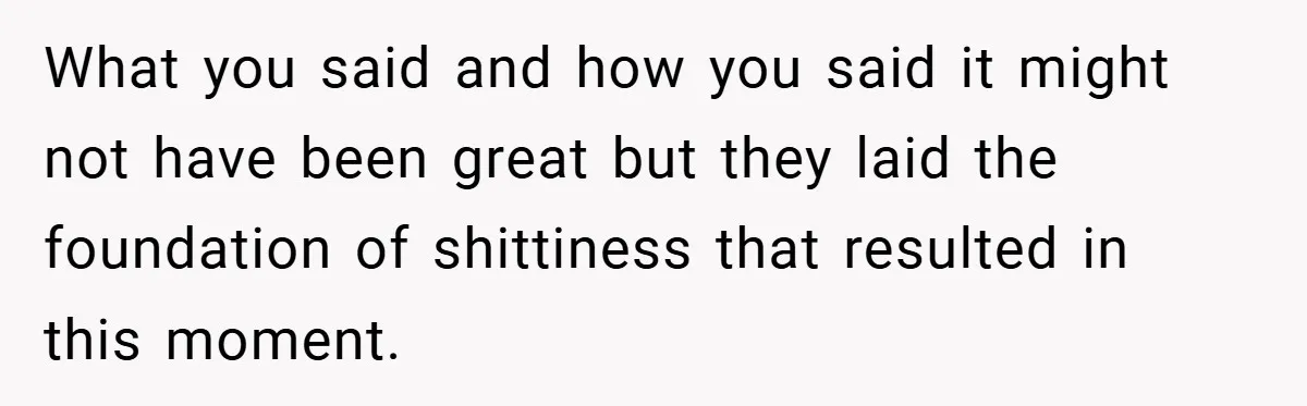 What you said and how you said it might not have been great but they laid the foundation of shittiness that resulted in this moment.
