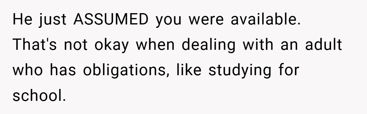 He just ASSUMED you were available. That's not okay when dealing with an adult who has obligations, like studying for school.
