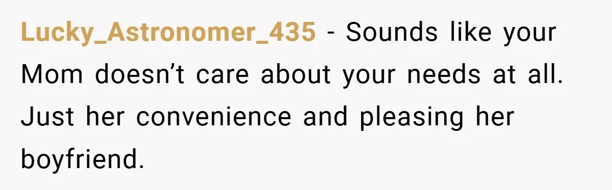 Lucky_Astronomer_435 − Sounds like your Mom doesn’t care about your needs at all. Just her convenience and pleasing her boyfriend.