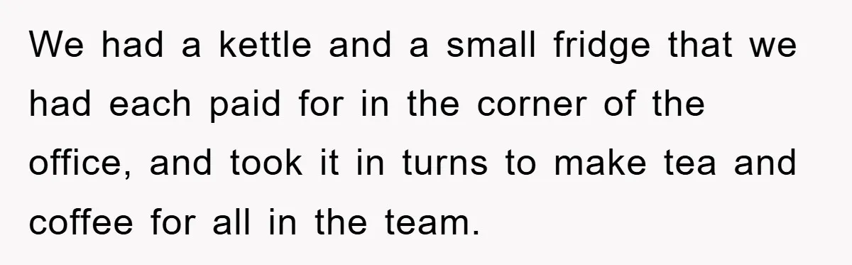 We had a kettle and a small fridge that we had each paid for in the corner of the office, and took it in turns to make tea and coffee...