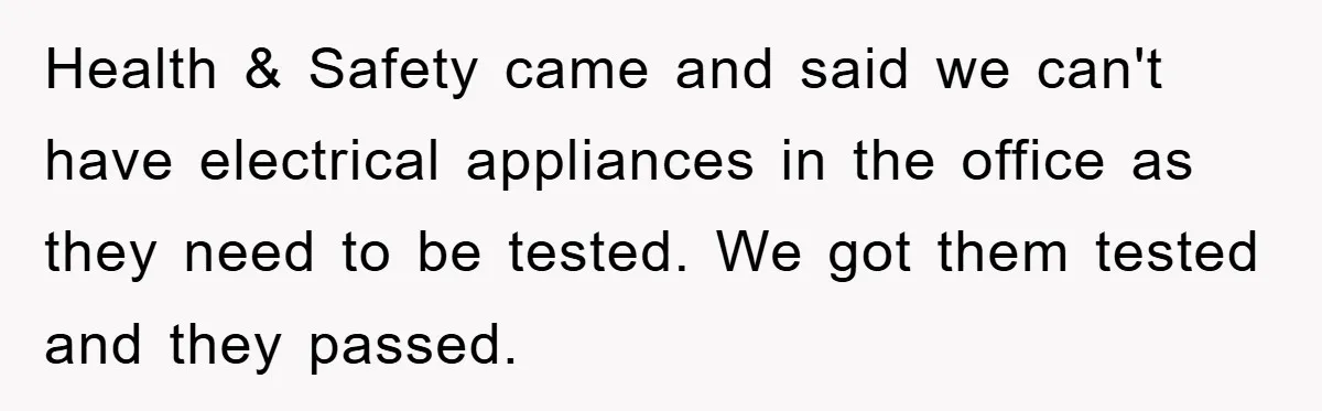 Health & Safety came and said we can't have electrical appliances in the office as they need to be tested. We got them tested and they passed.