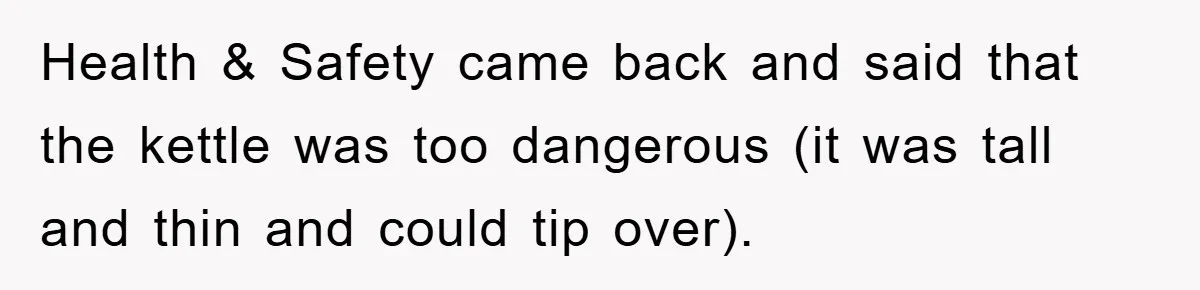 Health & Safety came back and said that the kettle was too dangerous (it was tall and thin and could tip over).