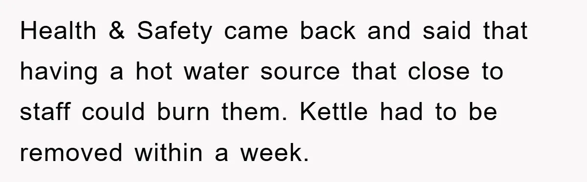 Health & Safety came back and said that having a hot water source that close to staff could burn them. Kettle had to be removed within a week.