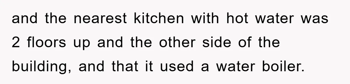 and the nearest kitchen with hot water was 2 floors up and the other side of the building, and that it used a water boiler.