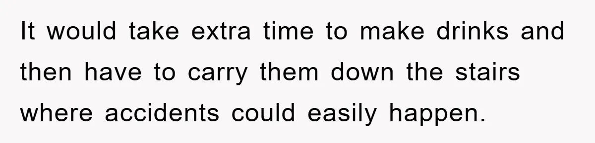 It would take extra time to make drinks and then have to carry them down the stairs where accidents could easily happen.