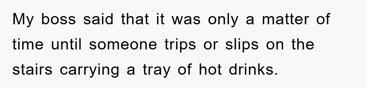 My boss said that it was only a matter of time until someone trips or slips on the stairs carrying a tray of hot drinks.