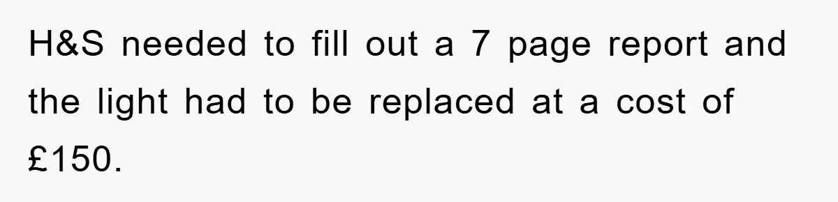 H&S needed to fill out a 7 page report and the light had to be replaced at a cost of £150.