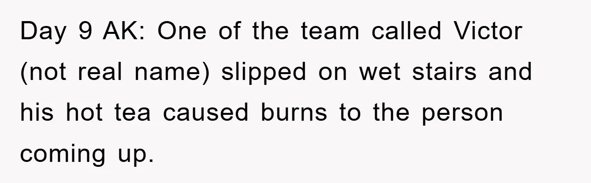 Day 9 AK: One of the team called Victor (not real name) slipped on wet stairs and his hot tea caused burns to the person coming up.