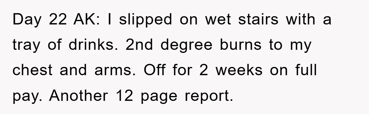 Day 22 AK: I slipped on wet stairs with a tray of drinks. 2nd degree burns to my chest and arms. Off for 2 weeks on full pay. Another 12...