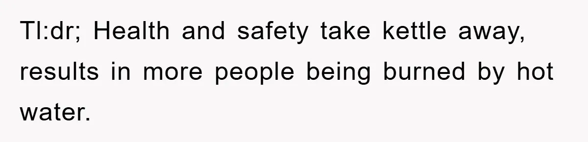 Tl:dr; Health and safety take kettle away, results in more people being burned by hot water.