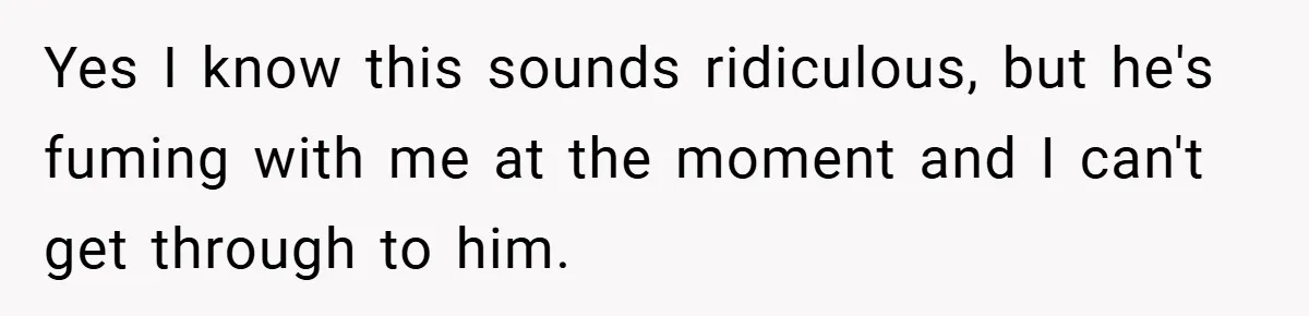 Yes I know this sounds ridiculous, but he's fuming with me at the moment and I can't get through to him.