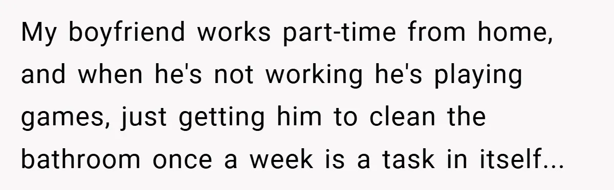 My boyfriend works part-time from home, and when he's not working he's playing games, just getting him to clean the bathroom once a week is a task in itself...