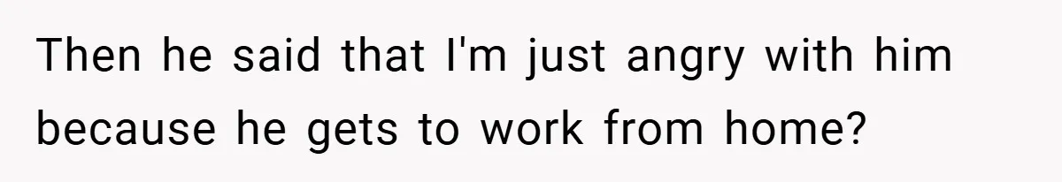 Then he said that I'm just angry with him because he gets to work from home?