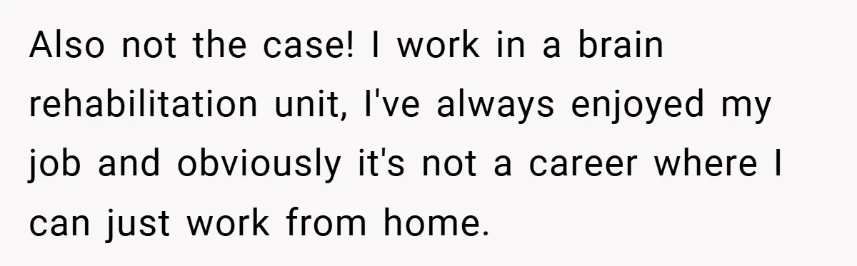Also not the case! I work in a brain rehabilitation unit, I've always enjoyed my job and obviously it's not a career where I can just work from home.
