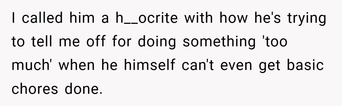 I called him a h__ocrite with how he's trying to tell me off for doing something 'too much' when he himself can't even get basic chores done.