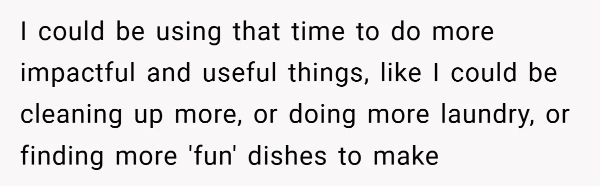 I could be using that time to do more impactful and useful things, like I could be cleaning up more, or doing more laundry, or finding more 'fun' dishes to...