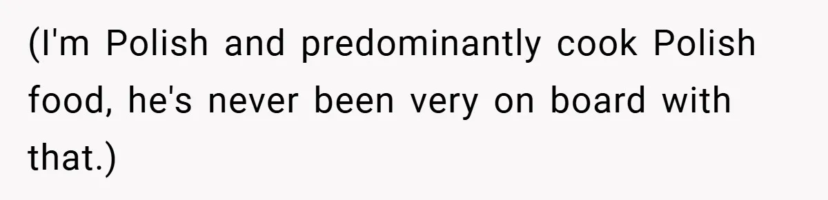 (I'm Polish and predominantly cook Polish food, he's never been very on board with that.)