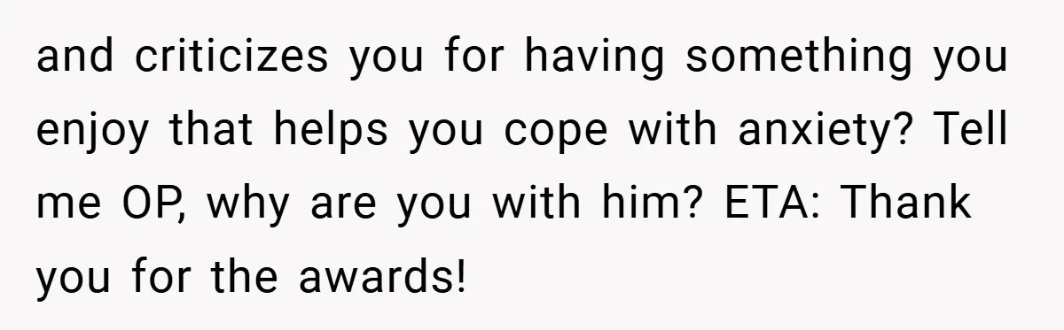 and criticizes you for having something you enjoy that helps you cope with anxiety? Tell me OP, why are you with him? ETA: Thank you for the awards!