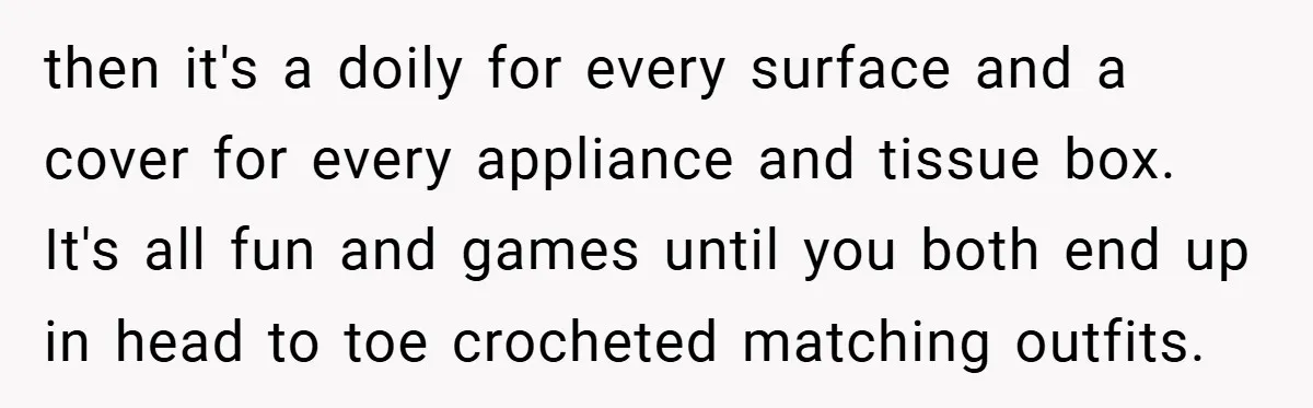 then it's a doily for every surface and a cover for every appliance and tissue box. It's all fun and games until you both end up in head to toe...