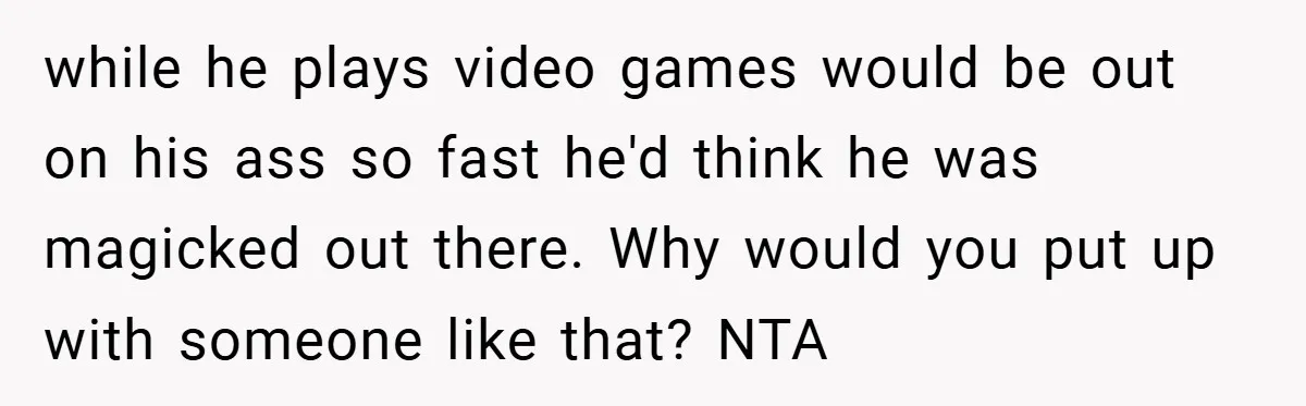 while he plays video games would be out on his ass so fast he'd think he was magicked out there. Why would you put up with someone like that? NTA