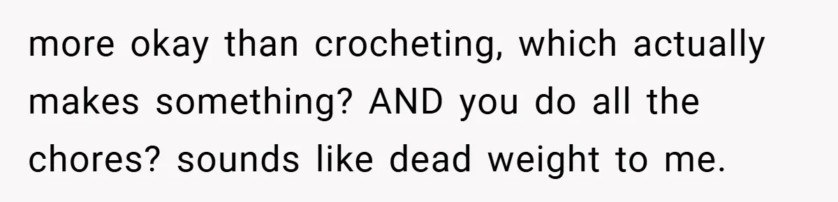more okay than crocheting, which actually makes something? AND you do all the chores? sounds like dead weight to me.