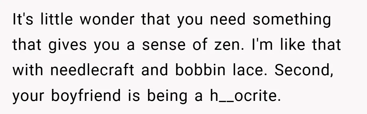 It's little wonder that you need something that gives you a sense of zen. I'm like that with needlecraft and bobbin lace. Second, your boyfriend is being a h__ocrite.