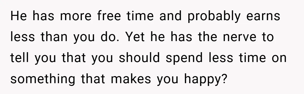 He has more free time and probably earns less than you do. Yet he has the nerve to tell you that you should spend less time on something that makes...