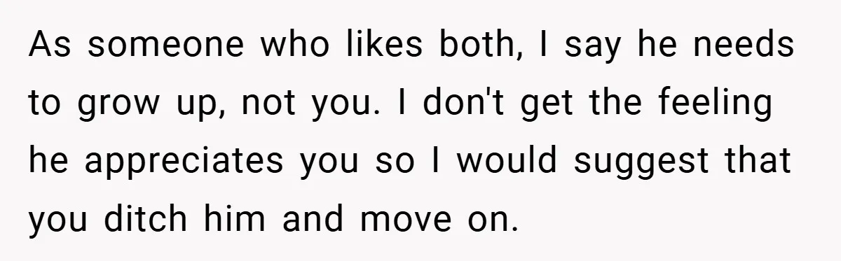 As someone who likes both, I say he needs to grow up, not you. I don't get the feeling he appreciates you so I would suggest that you ditch him...