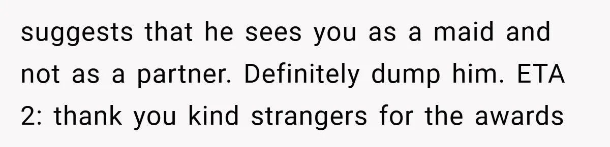 suggests that he sees you as a maid and not as a partner. Definitely dump him. ETA 2: thank you kind strangers for the awards