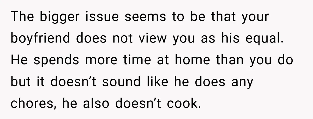 The bigger issue seems to be that your boyfriend does not view you as his equal. He spends more time at home than you do but it doesn’t sound like...