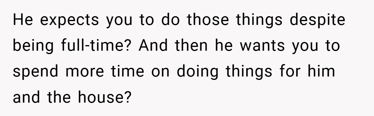 He expects you to do those things despite being full-time? And then he wants you to spend more time on doing things for him and the house?