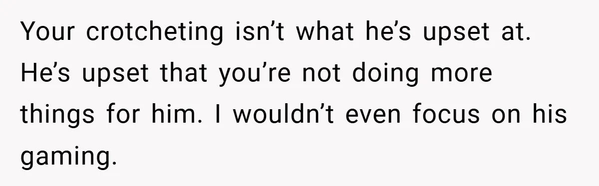 Your crotcheting isn’t what he’s upset at. He’s upset that you’re not doing more things for him. I wouldn’t even focus on his gaming.