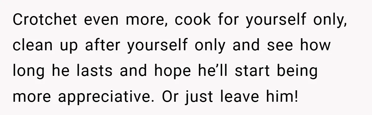 Crotchet even more, cook for yourself only, clean up after yourself only and see how long he lasts and hope he’ll start being more appreciative. Or just leave him!