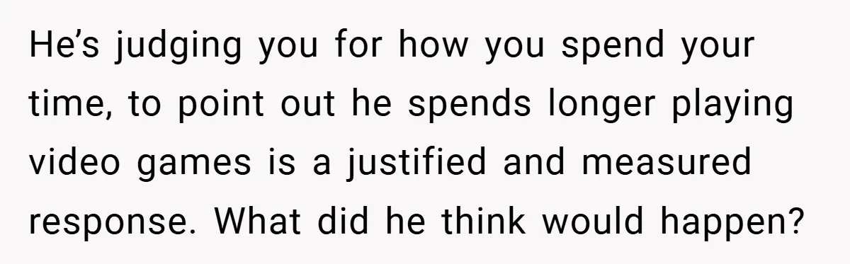 He’s judging you for how you spend your time, to point out he spends longer playing video games is a justified and measured response. What did he think would happen?