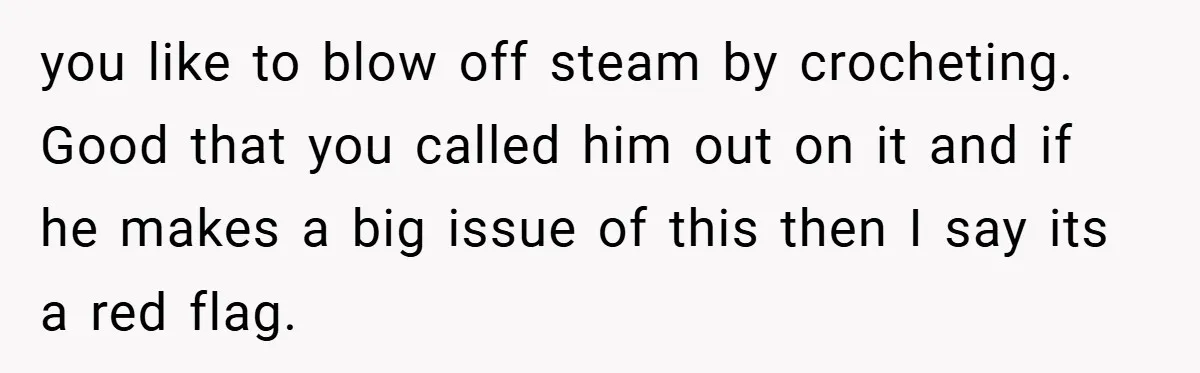 you like to blow off steam by crocheting. Good that you called him out on it and if he makes a big issue of this then I say its a...