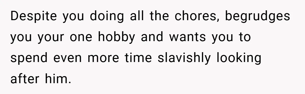 Despite you doing all the chores, begrudges you your one hobby and wants you to spend even more time slavishly looking after him.
