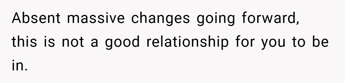 Absent massive changes going forward, this is not a good relationship for you to be in.