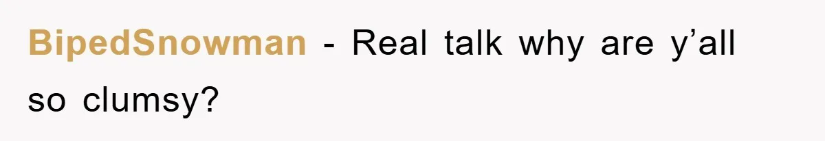 BipedSnowman − Real talk why are y’all so clumsy?