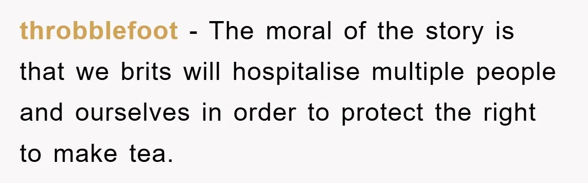 throbblefoot − The moral of the story is that we brits will hospitalise multiple people and ourselves in order to protect the right to make tea.