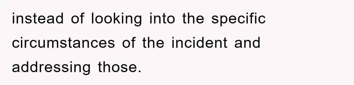 instead of looking into the specific circumstances of the incident and addressing those.